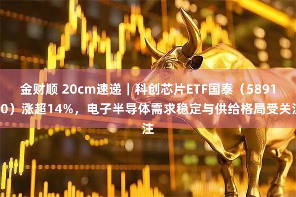 金财顺 20cm速递｜科创芯片ETF国泰（589100）涨超14%，电子半导体需求稳定与供给格局受关注