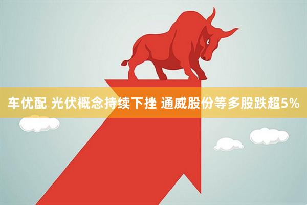 车优配 光伏概念持续下挫 通威股份等多股跌超5%