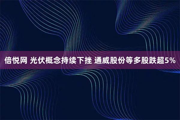 倍悦网 光伏概念持续下挫 通威股份等多股跌超5%