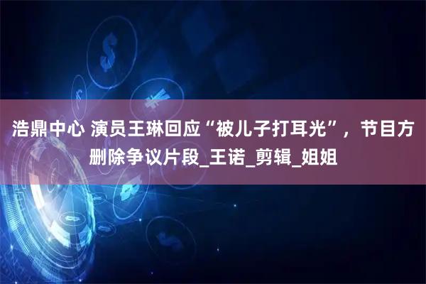 浩鼎中心 演员王琳回应“被儿子打耳光”，节目方删除争议片段_王诺_剪辑_姐姐