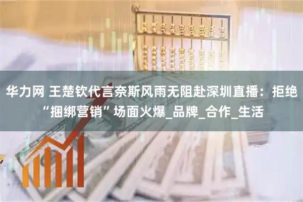 华力网 王楚钦代言奈斯风雨无阻赴深圳直播：拒绝“捆绑营销”场面火爆_品牌_合作_生活