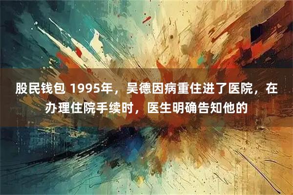 股民钱包 1995年，吴德因病重住进了医院，在办理住院手续时，医生明确告知他的