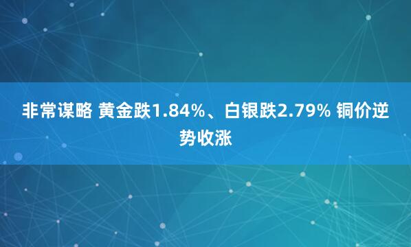 非常谋略 黄金跌1.84%、白银跌2.79% 铜价逆势收涨