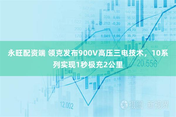永旺配资端 领克发布900V高压三电技术，10系列实现1秒极充2公里