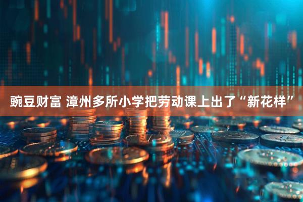 豌豆财富 漳州多所小学把劳动课上出了“新花样”