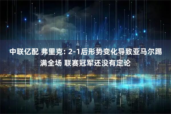 中联亿配 弗里克: 2-1后形势变化导致亚马尔踢满全场 联赛冠军还没有定论