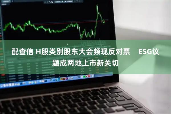 配查信 H股类别股东大会频现反对票    ESG议题成两地上市新关切