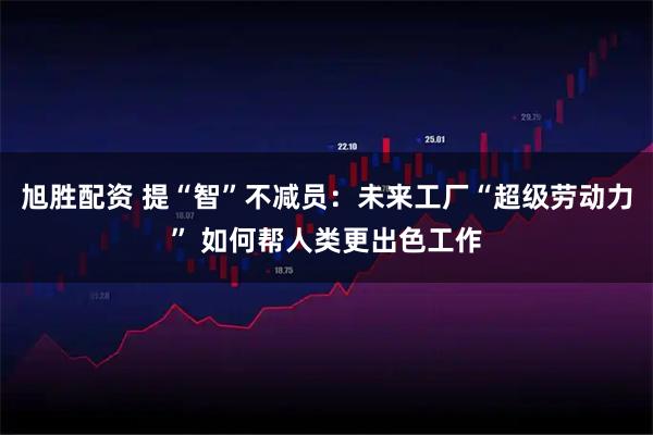 旭胜配资 提“智”不减员:未来工厂“超级劳动力” 如何帮人类更出色工作